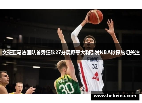 文班亚马法国队首秀狂砍27分震撼意大利引发NBA球探热切关注