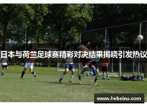 日本与荷兰足球赛精彩对决结果揭晓引发热议